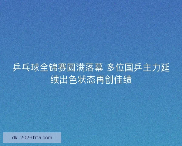 乒乓球全锦赛圆满落幕 多位国乒主力延续出色状态再创佳绩