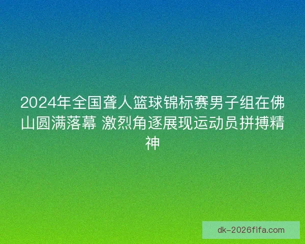 2024年全国聋人篮球锦标赛男子组在佛山圆满落幕 激烈角逐展现运动员拼搏精神