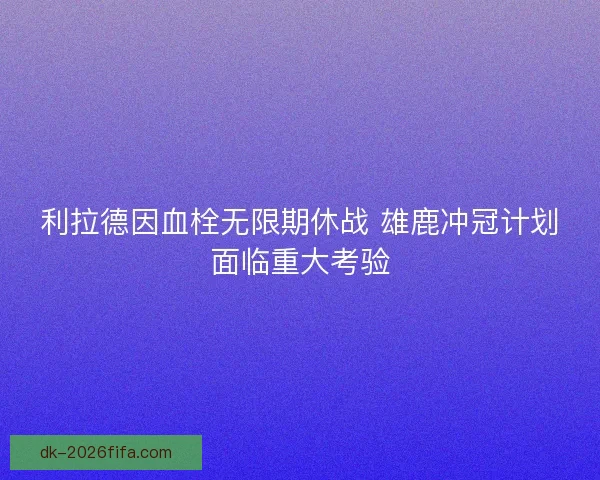 利拉德因血栓无限期休战 雄鹿冲冠计划面临重大考验