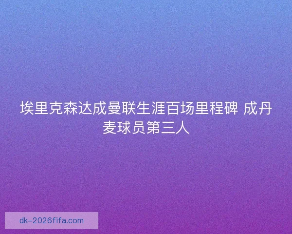 埃里克森达成曼联生涯百场里程碑 成丹麦球员第三人